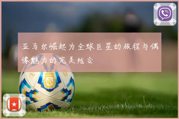亚马尔崛起为全球巨星的旅程与偶像魅力的完美结合