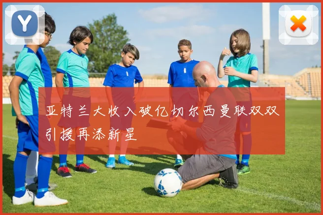 亚特兰大收入破亿切尔西曼联双双引援再添新星