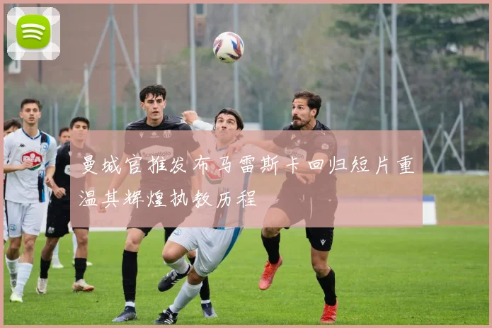 曼城官推发布马雷斯卡回归短片重温其辉煌执教历程