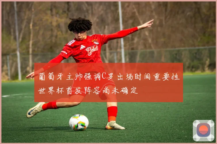 葡萄牙主帅强调C罗出场时间重要性世界杯首发阵容尚未确定