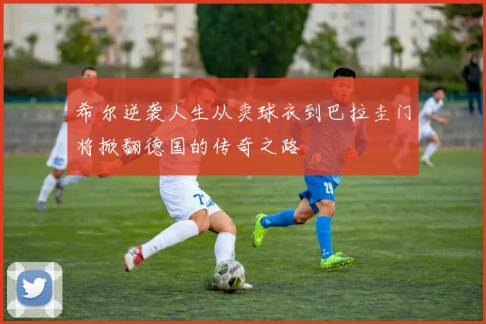 希尔逆袭人生从卖球衣到巴拉圭门将掀翻德国的传奇之路