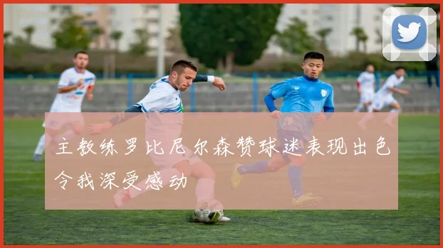 主教练罗比尼尔森赞球迷表现出色令我深受感动