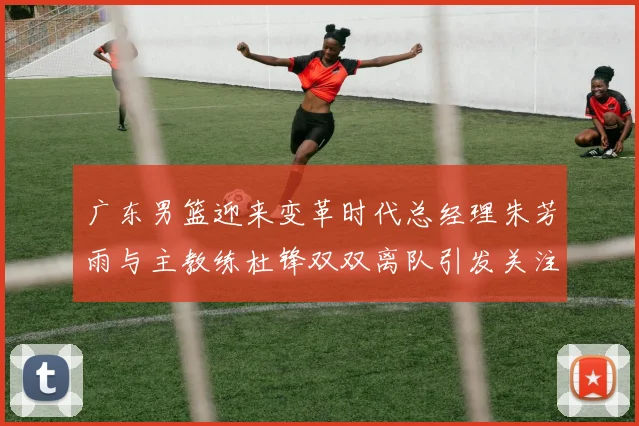 广东男篮迎来变革时代总经理朱芳雨与主教练杜锋双双离队引发关注