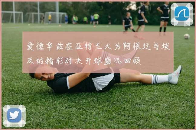 爱德华兹在亚特兰大为阿根廷与埃及的精彩对决开球盛况回顾
