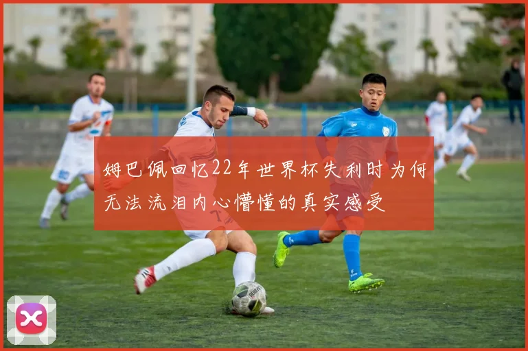 姆巴佩回忆22年世界杯失利时为何无法流泪内心懵懂的真实感受