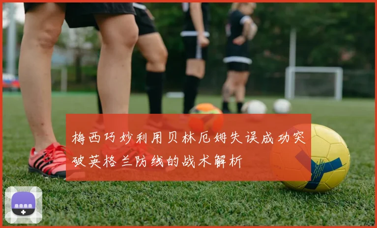 梅西巧妙利用贝林厄姆失误成功突破英格兰防线的战术解析