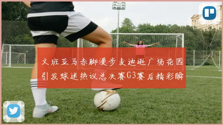 文班亚马赤脚漫步麦迪逊广场花园引发球迷热议总决赛G3赛后精彩瞬间