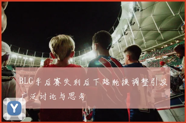 BLG季后赛失利后下路轮换调整引发广泛讨论与思考