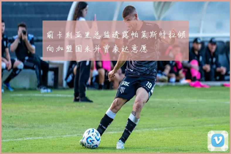 前卡利亚里总监透露帕莱斯特拉倾向加盟国米并曾表达意愿