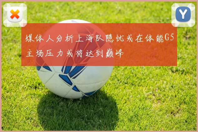 媒体人分析上海队隐忧或在体能G5主场压力或将达到巅峰