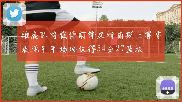 雄鹿队将裁掉前锋皮特南斯上赛季表现平平场均仅得54分27篮板