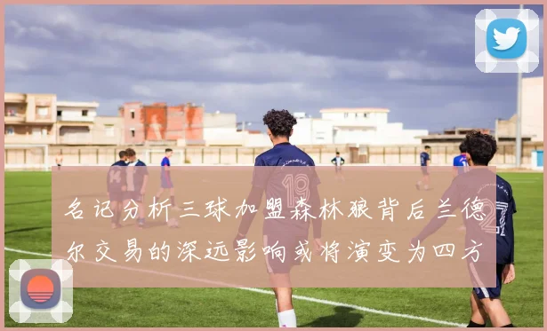 名记分析三球加盟森林狼背后兰德尔交易的深远影响或将演变为四方交易