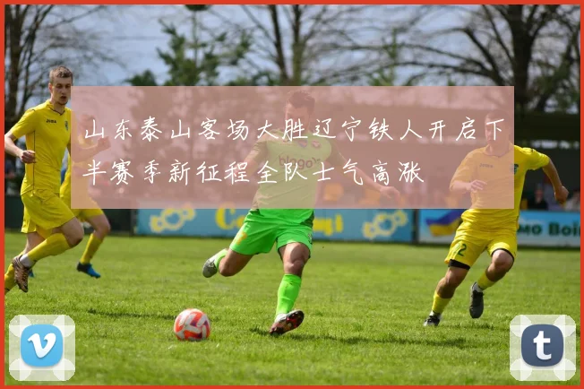 山东泰山客场大胜辽宁铁人开启下半赛季新征程全队士气高涨