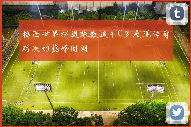 梅西世界杯进球数追平C罗展现传奇对决的巅峰时刻