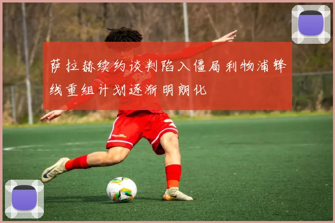 萨拉赫续约谈判陷入僵局利物浦锋线重组计划逐渐明朗化