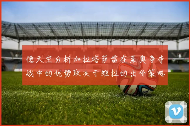 德天空分析加拉塔萨雷在莱奥争夺战中的优势取决于维拉的出价策略
